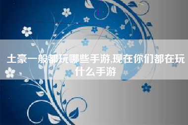 土豪一般都玩哪些手游,现在你们都在玩什么手游