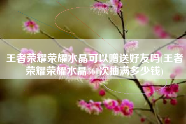 王者荣耀荣耀水晶可以赠送好友吗(王者荣耀荣耀水晶361次抽满多少钱)