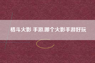 格斗火影 手游,哪个火影手游好玩