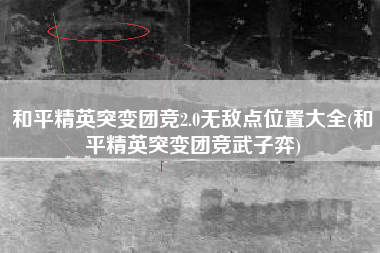 和平精英突变团竞2.0无敌点位置大全(和平精英突变团竞武子弈)