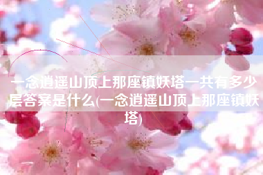 一念逍遥山顶上那座镇妖塔一共有多少层答案是什么(一念逍遥山顶上那座镇妖塔)