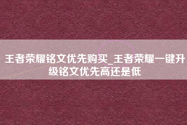 王者荣耀铭文优先购买_王者荣耀一键升级铭文优先高还是低
