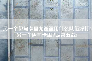 另一个伊甸卡里尤邂逅用什么队伍好打(另一个伊甸卡里尤as第五战)