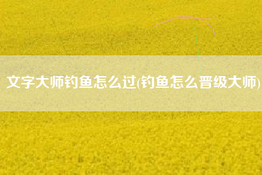 文字大师钓鱼怎么过(钓鱼怎么晋级大师)