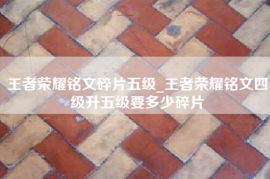 王者荣耀铭文碎片五级_王者荣耀铭文四级升五级要多少碎片