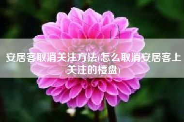 安居客取消关注方法(怎么取消安居客上关注的楼盘)