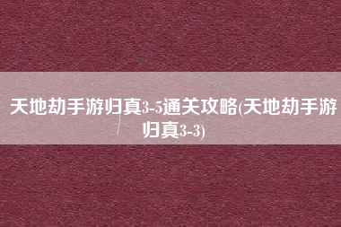 天地劫手游归真3-5通关攻略(天地劫手游归真3-3)