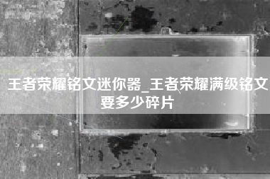 王者荣耀铭文迷你器_王者荣耀满级铭文要多少碎片