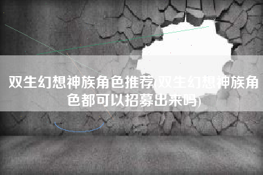 双生幻想神族角色推荐(双生幻想神族角色都可以招募出来吗)