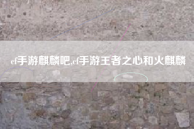 cf手游麒麟吧,cf手游王者之心和火麒麟
