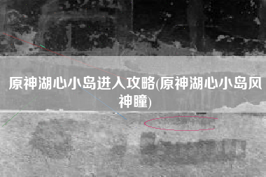 原神湖心小岛进入攻略(原神湖心小岛风神瞳)