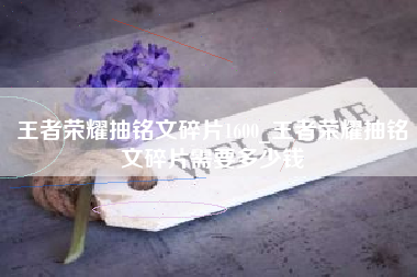 王者荣耀抽铭文碎片1600_王者荣耀抽铭文碎片需要多少钱
