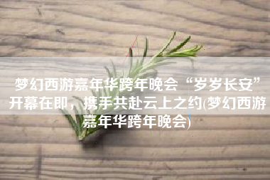 梦幻西游嘉年华跨年晚会“岁岁长安”开幕在即，携手共赴云上之约(梦幻西游嘉年华跨年晚会)