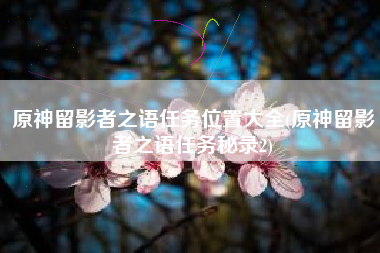 原神留影者之语任务位置大全(原神留影者之语任务秘录2)