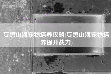 妄想山海宠物培养攻略(妄想山海宠物培养提升战力)