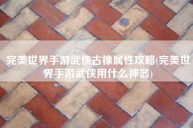 完美世界手游武侠古橡属性攻略(完美世界手游武侠用什么神器)