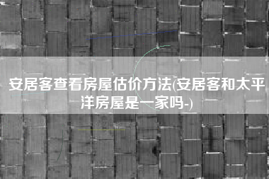 安居客查看房屋估价方法(安居客和太平洋房屋是一家吗-)