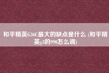 和平精英G36C最大的缺点是什么 (和平精英g3的990怎么调)
