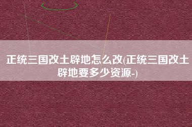 正统三国改土辟地怎么改(正统三国改土辟地要多少资源-)