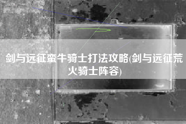 剑与远征蛮牛骑士打法攻略(剑与远征荒火骑士阵容)