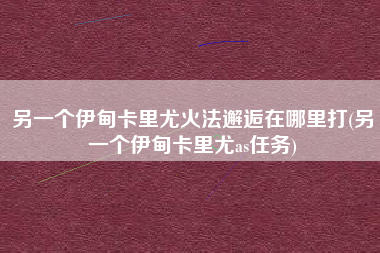 另一个伊甸卡里尤火法邂逅在哪里打(另一个伊甸卡里尤as任务)