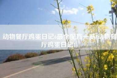 动物餐厅鸡蛋日记6最全配方一览(动物餐厅鸡蛋日记1)