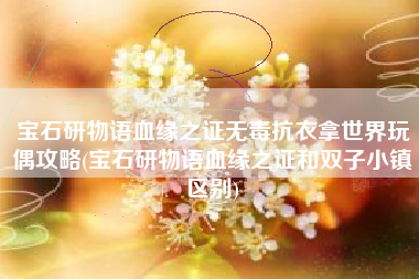 宝石研物语血缘之证无毒抗衣拿世界玩偶攻略(宝石研物语血缘之证和双子小镇区别)