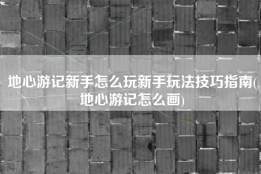 地心游记新手怎么玩新手玩法技巧指南(地心游记怎么画)