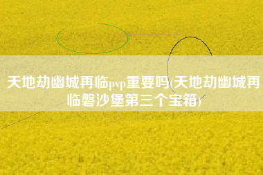 天地劫幽城再临pvp重要吗(天地劫幽城再临磐沙堡第三个宝箱)