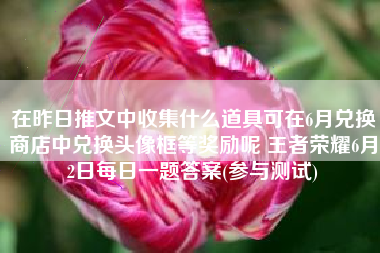 在昨日推文中收集什么道具可在6月兑换商店中兑换头像框等奖励呢 王者荣耀6月2日每日一题答案(参与测试)