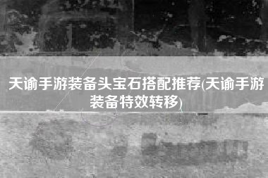 天谕手游装备头宝石搭配推荐(天谕手游装备特效转移)