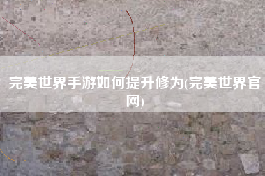 完美世界手游如何提升修为(完美世界官网)