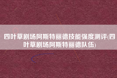 四叶草剧场阿斯特丽德技能强度测评(四叶草剧场阿斯特丽德队伍)