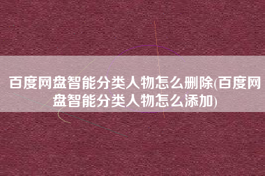百度网盘智能分类人物怎么删除(百度网盘智能分类人物怎么添加)