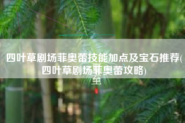 四叶草剧场菲奥蕾技能加点及宝石推荐(四叶草剧场菲奥蕾攻略)