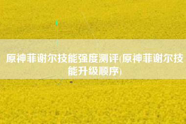 原神菲谢尔技能强度测评(原神菲谢尔技能升级顺序)