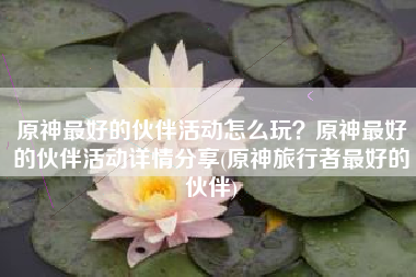 原神最好的伙伴活动怎么玩？原神最好的伙伴活动详情分享(原神旅行者最好的伙伴)