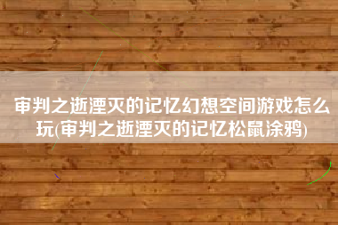 审判之逝湮灭的记忆幻想空间游戏怎么玩(审判之逝湮灭的记忆松鼠涂鸦)