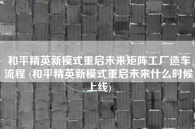 和平精英新模式重启未来矩阵工厂造车流程 (和平精英新模式重启未来什么时候上线)