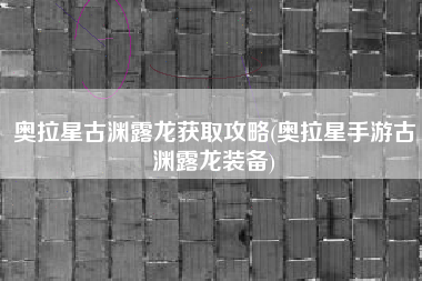 奥拉星古渊露龙获取攻略(奥拉星手游古渊露龙装备)