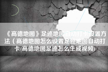 《高德地图》足迹地图自动打卡设置方法（高德地图怎么设置足迹地图自动打卡(高德地图足迹怎么生成视频)
