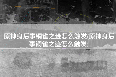 原神身后事铜雀之迹怎么触发(原神身后事铜雀之迹怎么触发)