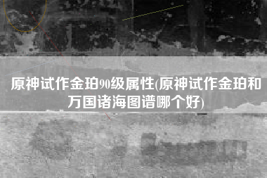 原神试作金珀90级属性(原神试作金珀和万国诸海图谱哪个好)