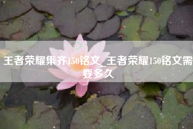 王者荣耀集齐150铭文_王者荣耀150铭文需要多久