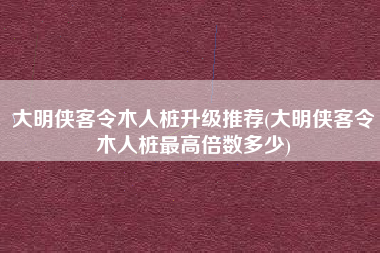 大明侠客令木人桩升级推荐(大明侠客令木人桩最高倍数多少)