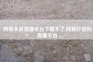 网易手游直播平台下载不了,网易打造的直播平台