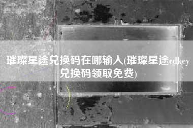 璀璨星途兑换码在哪输入(璀璨星途cdkey兑换码领取免费)
