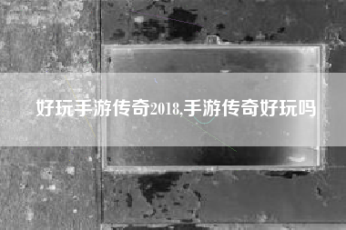 好玩手游传奇2018,手游传奇好玩吗