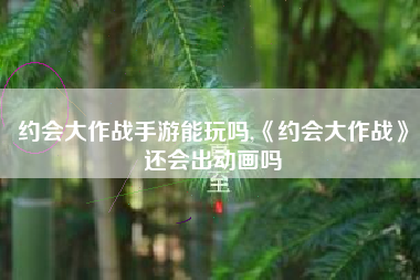 约会大作战手游能玩吗,《约会大作战》还会出动画吗