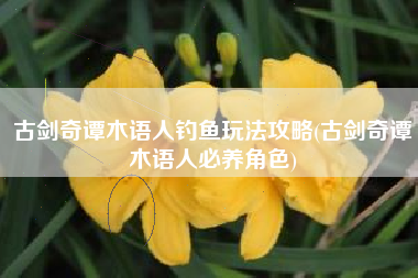古剑奇谭木语人钓鱼玩法攻略(古剑奇谭木语人必养角色)